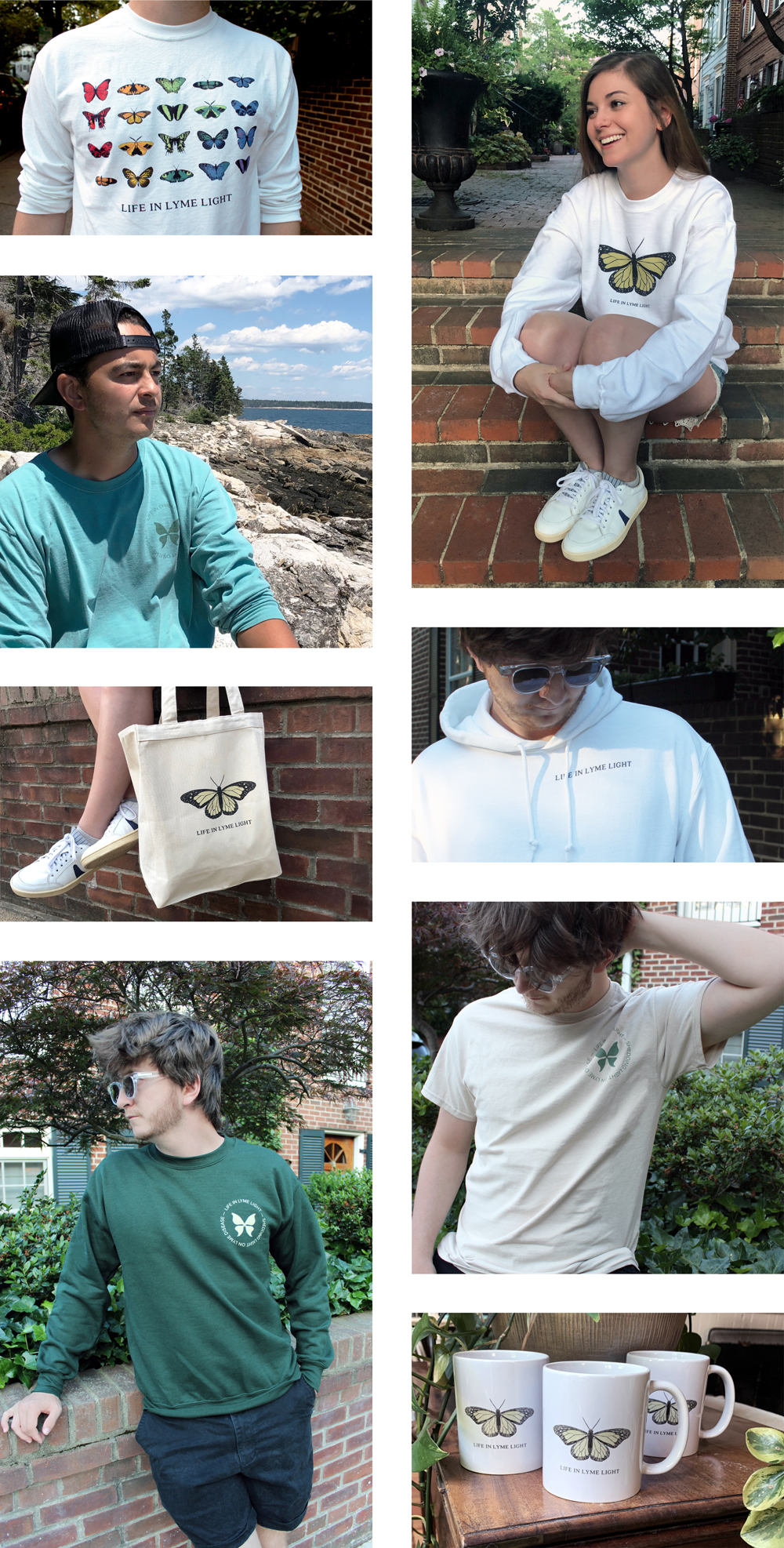 Collage of eight images featuring butterfly merchandise to spread awareness. First image has a grid of butterflies in colors of the rainbow, second image is Lauren sitting with a white crewneck on and green butterfly across chest, third image has a man with a green-blue shirt on and green butterfly logo at chest corner, fourth image has a man with a white hoodie on and small black text reading Life in Lyme Light in shirt corner, fifth image has a light tan canvas tote with a large green butterfly on it, sixth image has a man with a tan shirt on and dark green butterfly logo again on shirt corner, seventh image has a man in sunglasses with a dark green crewneck on and light green butterfly logo on shirt corner and the final image has three white mug cups with a green butterfly and text that reads Life in Lyme Light on each.